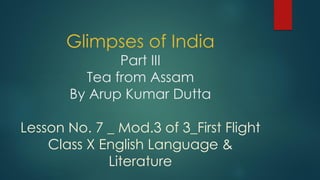 Glimpses of India
Part III
Tea from Assam
By Arup Kumar Dutta
Lesson No. 7 _ Mod.3 of 3_First Flight
Class X English Language &
Literature
 