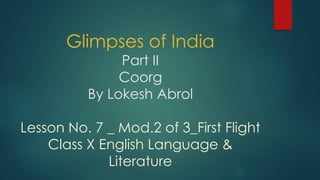 Glimpses of India
Part II
Coorg
By Lokesh Abrol
Lesson No. 7 _ Mod.2 of 3_First Flight
Class X English Language &
Literature
 