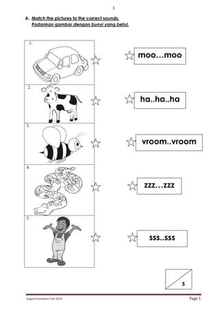 1
August Formative Test 2014 Page 1
A. Match the pictures to the correct sounds.
Padankan gambar dengan bunyi yang betul.
1.
2.
3.
4.
5.
moo…moo
ha..ha..ha
vroom..vroom
zzz…zzz
sss..sss
5
 
