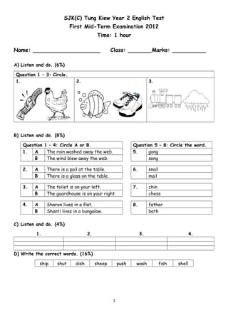 SJK(C) Tung Kiew Year 2 English Test
First Mid-Term Examination 2012
Time: 1 hour
Name: ____________________ Class: _______Marks: __________
A) Listen and do. (6%)
Question 1 – 3: Circle.
1. 2. 3.
B) Listen and do. (8%)
Question 1 – 4: Circle A or B. Question 5 – 8: Circle the word.
1. A The rain washed away the web. 5. gong
B The wind blew away the web. song
2. A There is a pail at the table. 6. snail
B There is a glass on the table. mail
3. A The toilet is on your left. 7. chin
B The guardhouse is on your right. chess
4. A Sharon lives in a flat. 8. father
B Shanti lives in a bungalow. bath
C) Listen and do. (4%)
1. 2. 3. 4.
D) Write the correct words. (16%)
ship shut dish sheep push wash fish shell
1
 