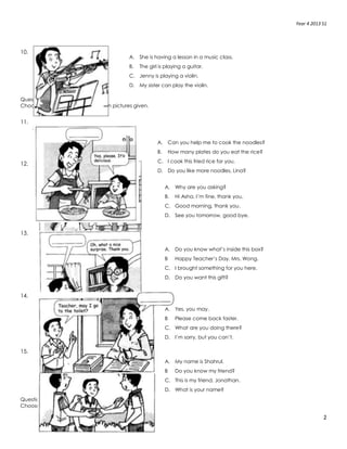 Year 4 2013 S1
2
10.
Question 11-15
Choose the best answerto fit in each pictures given.
11.
12.
13.
14.
15.
Question 16-20
Choose the best answer to compete the sentences.
A. She is having a lesson in a music class.
B. The girl is playing a guitar.
C. Jenny is playing a violin.
D. My sister can play the violin.
A. Can you help me to cook the noodles?
B. How many plates do you eat the rice?
C. I cook this fried rice for you.
D. Do you like more noodles, Lina?
A. Why are you asking?
B. Hi Asha. I’m fine, thank you.
C. Good morning, thank you.
D. See you tomorrow, good bye.
A. Do you know what’s inside this box?
B Happy Teacher’s Day, Mrs. Wong.
C. I brought something for you here.
D. Do you want this gift?
A. Yes, you may.
B Please come back faster.
C. What are you doing there?
D. I’m sorry, but you can’t.
A. My name is Shahrul.
B Do you know my friend?
C. This is my friend, Jonathan.
D. What is your name?
 