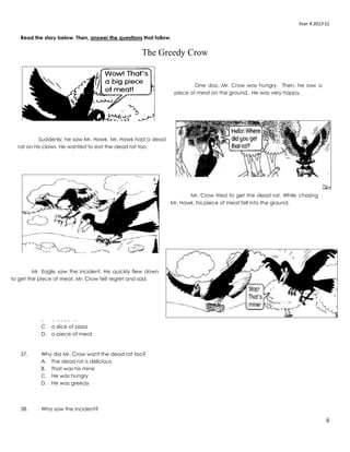 Year 4 2013 S1
6
Read the story below. Then, answer the questions that follow.
The Greedy Crow
36. What did Mr. Crow find on the ground?
A. a rat
B. a dead rat
C. a slice of pizza
D. a piece of meat
37. Why did Mr. Crow want the dead rat too?
A. The dead rat is delicious
B. That was his mine
C. He was hungry
D. He was greedy
38. Who saw the incident?
One day, Mr. Crow was hungry. Then, he saw a
piece of meat on the ground.. He was very happy.
Suddenly, he saw Mr. Hawk. Mr. Hawk had a dead
rat on his claws. He wanted to eat the dead rat too.
Mr. Crow tried to get the dead rat. While chasing
Mr. Hawk, his piece of meat fell into the ground.
Mr. Eagle saw the incident. He quickly flew down
to get the piece of meat. Mr. Crow felt regret and sad.
 