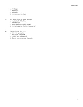 Year 4 2013 S1
7
A. Mr. Eagle
B. Mr. Hawk
C. Mr. Crow
D. Mr. Hawk and Mr. Eagle
39. Why did Mr. Crow felt regret and sad?
A. He lost both of the food
B. He still hungry
C. Mr. Eagle took his piece of meat
D. Mr. Hawk did not give him the dead rat
40. The moral of this story is……
A. We must fly very fast
B. We should not greedy
C. Do not steal other’s food
D. Do not take advantage of people.
 