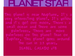 PLANET STAR This planet is near Nuptune . It`s  a very interesting planet . It`s yellow  and it`s got one moon . There`s  a small ocean  and there  are some palmtrees . There are  more palmtrees on this planet than on Jupiter . This planet goes around the sun  in 23 years . ISABEL CASADO 6ºB 