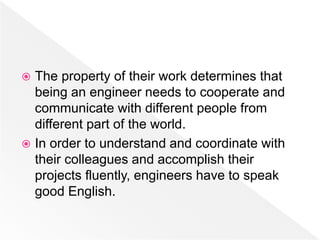  The property of their work determines that
being an engineer needs to cooperate and
communicate with different people from
different part of the world.
 In order to understand and coordinate with
their colleagues and accomplish their
projects fluently, engineers have to speak
good English.
 