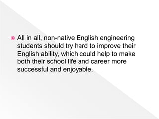  All in all, non-native English engineering
students should try hard to improve their
English ability, which could help to make
both their school life and career more
successful and enjoyable.
 