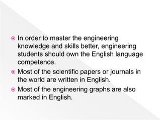  In order to master the engineering
knowledge and skills better, engineering
students should own the English language
competence.
 Most of the scientific papers or journals in
the world are written in English.
 Most of the engineering graphs are also
marked in English.
 