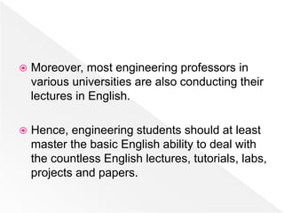  Moreover, most engineering professors in
various universities are also conducting their
lectures in English.
 Hence, engineering students should at least
master the basic English ability to deal with
the countless English lectures, tutorials, labs,
projects and papers.
 