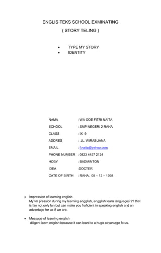 ENGLIS TEKS SCHOOL EXMINATING
( STORY TELING )
TYPE MY STORY
IDENTITY
NAMA : WA ODE FITRI NAITA
SCHOOL : SMP NEGERI 2 RAHA
CLASS : IX 9
ADDRES : JL. WIRABUANA
EMAIL : f.naita@yahoo.com
PHONE NUMBER : 0823 4457 2124
HOBY : BADMINTON
IDEA :DOCTER
CATE OF BIRTH : RAHA, 08 – 12 – 1998
Impression of learning english
My Im pression during my learning engglish, engglish learn languages ?? that
is fan not only fun but can make you froficient in speaking english and an
advantage for us if we are.
Message of learning english
diligent icarn english because it can leard to a hugo advantage fo us.