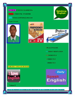 THIS IS THE PROPERTY OF ETIENNE NZ WITH WHATSAPP TEL NO: 0722055908, DO NOT COPY THIS BOOK.
Page 1
AUTHOR : ETIENNE NZABIRINDA
Contact : 0786933786 / 0722055908
Email:etienne.nzabirinda@yahoo.com
Kigali- Rwanda
SPEAK ENGLISH
WITHOUT HESITATION
CONFIDENTLY
CORRECTLY
CORRECTLY
PARLER L’ANGLAIS DE BASE
Volume II
 