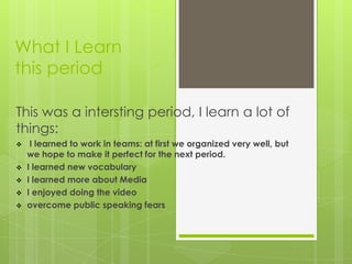 What I Learn
this period

This was a intersting period, I learn a lot of
things:
    I learned to work in teams: at first we organized very well, but
    we hope to make it perfect for the next period.
   I learned new vocabulary
   I learned more about Media
   I enjoyed doing the video
   overcome public speaking fears
 