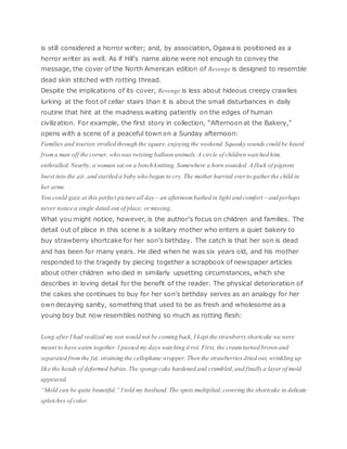 is still considered a horror writer; and, by association, Ogawa is positioned as a
horror writer as well. As if Hill’s name alone were not enough to convey the
message, the cover of the North American edition of Revenge is designed to resemble
dead skin stitched with rotting thread.
Despite the implications of its cover, Revenge is less about hideous creepy crawlies
lurking at the foot of cellar stairs than it is about the small disturbances in daily
routine that hint at the madness waiting patiently on the edges of human
civilization. For example, the first story in collection, “Afternoon at the Bakery,”
opens with a scene of a peaceful town on a Sunday afternoon:
Families and tourists strolled through the square, enjoying the weekend. Squeaky sounds could be heard
from a man off the corner, who was twisting balloon animals. A circle of children watched him,
enthralled. Nearby, a woman sat on a bench knitting. Somewhere a horn sounded. A flock of pigeons
burst into the air, and startled a baby who began to cry. The mother hurried overto gatherthe child in
her arms.
You could gaze at this perfect picture all day – an afternoon bathed in light and comfort – and perhaps
never notice a single detail out of place, ormissing.
What you might notice, however, is the author’s focus on children and families. The
detail out of place in this scene is a solitary mother who enters a quiet bakery to
buy strawberry shortcake for her son’s birthday. The catch is that her son is dead
and has been for many years. He died when he was six years old, and his mother
responded to the tragedy by piecing together a scrapbook of newspaper articles
about other children who died in similarly upsetting circumstances, which she
describes in loving detail for the benefit of the reader. The physical deterioration of
the cakes she continues to buy for her son’s birthday serves as an analogy for her
own decaying sanity, something that used to be as fresh and wholesome as a
young boy but now resembles nothing so much as rotting flesh:
Long after I had realized my son would not be coming back, I kept the strawberry shortcake we were
meant to have eaten together. I passed my days watching it rot. First, the cream turned brown and
separated from the fat, straining the cellophane wrapper. Then the strawberries dried out, wrinkling up
like the heads of deformed babies. The sponge cake hardened and crumbled, and finally a layer of mold
appeared.
“Mold can be quite beautiful,” I told my husband. The spots multiplied, covering the shortcake in delicate
splotches of color.
 