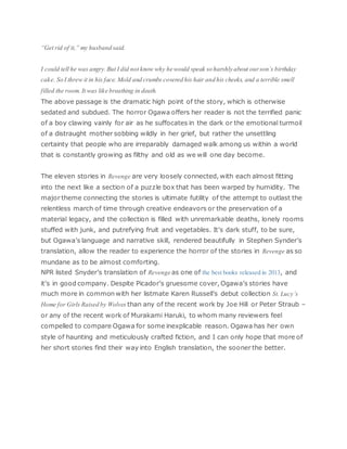 “Get rid of it,” my husband said.
I could tell he was angry. But I did not know why he would speak so harshly about ourson’s birthday
cake. So I threw it in his face. Mold and crumbs covered his hair and his cheeks, and a terrible smell
filled the room. It was like breathing in death.
The above passage is the dramatic high point of the story, which is otherwise
sedated and subdued. The horror Ogawa offers her reader is not the terrified panic
of a boy clawing vainly for air as he suffocates in the dark or the emotional turmoil
of a distraught mother sobbing wildly in her grief, but rather the unsettling
certainty that people who are irreparably damaged walk among us within a world
that is constantly growing as filthy and old as we will one day become.
The eleven stories in Revenge are very loosely connected, with each almost fitting
into the next like a section of a puzzle box that has been warped by humidity. The
major theme connecting the stories is ultimate futility of the attempt to outlast the
relentless march of time through creative endeavors or the preservation of a
material legacy, and the collection is filled with unremarkable deaths, lonely rooms
stuffed with junk, and putrefying fruit and vegetables. It’s dark stuff, to be sure,
but Ogawa’s language and narrative skill, rendered beautifully in Stephen Synder’s
translation, allow the reader to experience the horror of the stories in Revenge as so
mundane as to be almost comforting.
NPR listed Snyder’s translation of Revenge as one of the best books released in 2013, and
it’s in good company. Despite Picador’s gruesome cover, Ogawa’s stories have
much more in common with her listmate Karen Russell’s debut collection St. Lucy’s
Home for Girls Raised by Wolves than any of the recent work by Joe Hill or Peter Straub –
or any of the recent work of Murakami Haruki, to whom many reviewers feel
compelled to compare Ogawa for some inexplicable reason. Ogawa has her own
style of haunting and meticulously crafted fiction, and I can only hope that more of
her short stories find their way into English translation, the sooner the better.
 