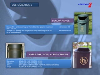 CUSTOMISATION 2




                                                             EUROPA RANGE

Europa 50   embossed logo or thermal transfer graphic - maximum   dimensions 180
mm x 180 mm.
Europa 130 printing or a badge on the body measuring 190 x 190    mm maximum, or
by an embossed logo.




                              BARCELONA, GOYA, CLASICA AND DIN


 Barcelona      SOLID OR PERFORATED STEEL
 Clasica        SOLID OR PERFORATED STEEL
 Din            200 x 200 mm STICKER OR HEAT TRANSFER GRAPHIC
 Goya           SOLID OR PERFORATED STEEL
 