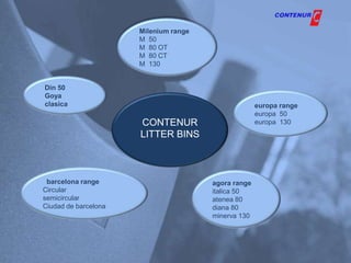 Milenium range
                      M 50
                      M 80 OT
                      M 80 CT
                      M 130


Din 50
Goya
clasica                                              europa range
                                                     europa 50
                      CONTENUR                       europa 130
                      LITTER BINS



 barcelona range                       agora range
Circular                               italica 50
semicircular                           atenea 80
Ciudad de barcelona                    diana 80
                                       minerva 130
 