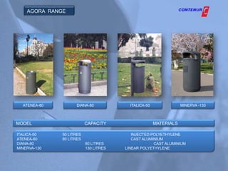 AGORA RANGE




  ATENEA-80         DIANA-80             ITALICA-50               MINERVA -130



MODEL                     CAPACITY                    MATERIALS

ITALICA-50    50 LITRES                   INJECTED POLYETHYLENE
ATENEA-80     80 LITRES                   CAST ALUMINIUM
DIANA-80                  80 LITRES                 CAST ALUMINIUM
MINERVA-130               130 LITRES   LINEAR POLYETHYLENE
 