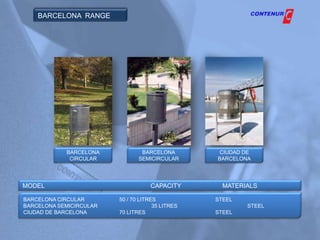 BARCELONA RANGE




            BARCELONA            BARCELONA         CIUDAD DE
             CIRCULAR           SEMICIRCULAR      BARCELONA




MODEL                               CAPACITY        MATERIALS

BARCELONA CIRCULAR       50 / 70 LITRES           STEEL
BARCELONA SEMICIRCULAR                35 LITRES           STEEL
CIUDAD DE BARCELONA      70 LITRES                STEEL
 