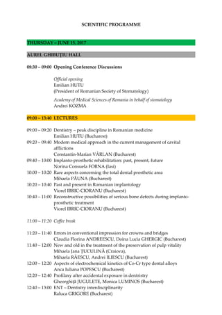 SCIENTIFIC PROGRAMME
THURSDAY – JUNE 15, 2017
AUREL GHIBUȚIU HALL
08:30 – 09:00 Opening Conference Discussions
Official opening
Emilian HUTU
(President of Romanian Society of Stomatology)
Academy of Medical Sciences of Romania in behalf of stomatology
Andrei KOZMA
09:00 – 13:40 LECTURES
09:00 – 09:20 Dentistry – peak discipline in Romanian medicine
Emilian HUTU (Bucharest)
09:20 – 09:40 Modern medical approach in the current management of cavital
afflictions
Constantin-Marian VÂRLAN (Bucharest)
09:40 – 10:00 Implanto-prosthetic rehabilitation: past, present, future
Norina Consuela FORNA (Iasi)
10:00 – 10:20 Rare aspects concerning the total dental prosthetic area
Mihaela PĂUNA (Bucharest)
10:20 – 10:40 Past and present in Romanian implantology
Viorel IBRIC-CIORANU (Bucharest)
10:40 – 11:00 Reconstructive possibilities of serious bone defects during implanto-
prosthetic treatment
Viorel IBRIC-CIORANU (Bucharest)
11:00 – 11:20 Coffee break
11:20 – 11:40 Errors in conventional impression for crowns and bridges
Claudia Florina ANDREESCU, Doina Lucia GHERGIC (Bucharest)
11:40 – 12:00 New and old in the treatment of the preservation of pulp vitality
Mihaela Jana ŢUCULINĂ (Craiova),
Mihaela RĂESCU, Andrei ILIESCU (Bucharest)
12:00 – 12:20 Aspects of electrochemical kinetics of Co-Cr type dental alloys
Anca Iuliana POPESCU (Bucharest)
12:20 – 12:40 Profilaxy after accidental exposure in dentristry
Gheorghiţă JUGULETE, Monica LUMINOS (Bucharest)
12:40 – 13:00 ENT – Dentistry interdisciplinarity
Raluca GRIGORE (Bucharest)
 