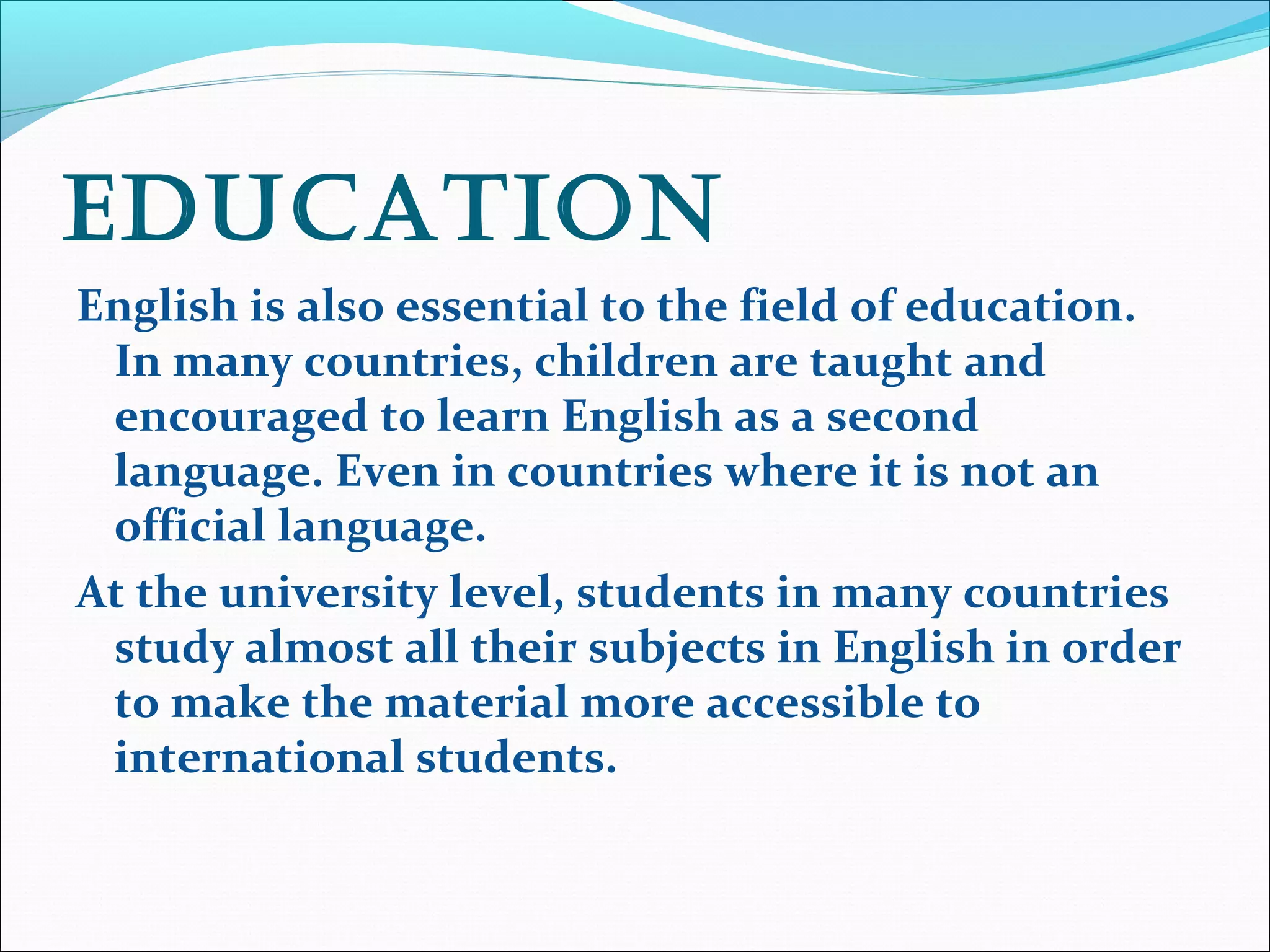 Education
English is also essential to the field of education.
In many countries, children are taught and
encouraged to learn English as a second
language. Even in countries where it is not an
official language.
At the university level, students in many countries
study almost all their subjects in English in order
to make the material more accessible to
international students.
 
