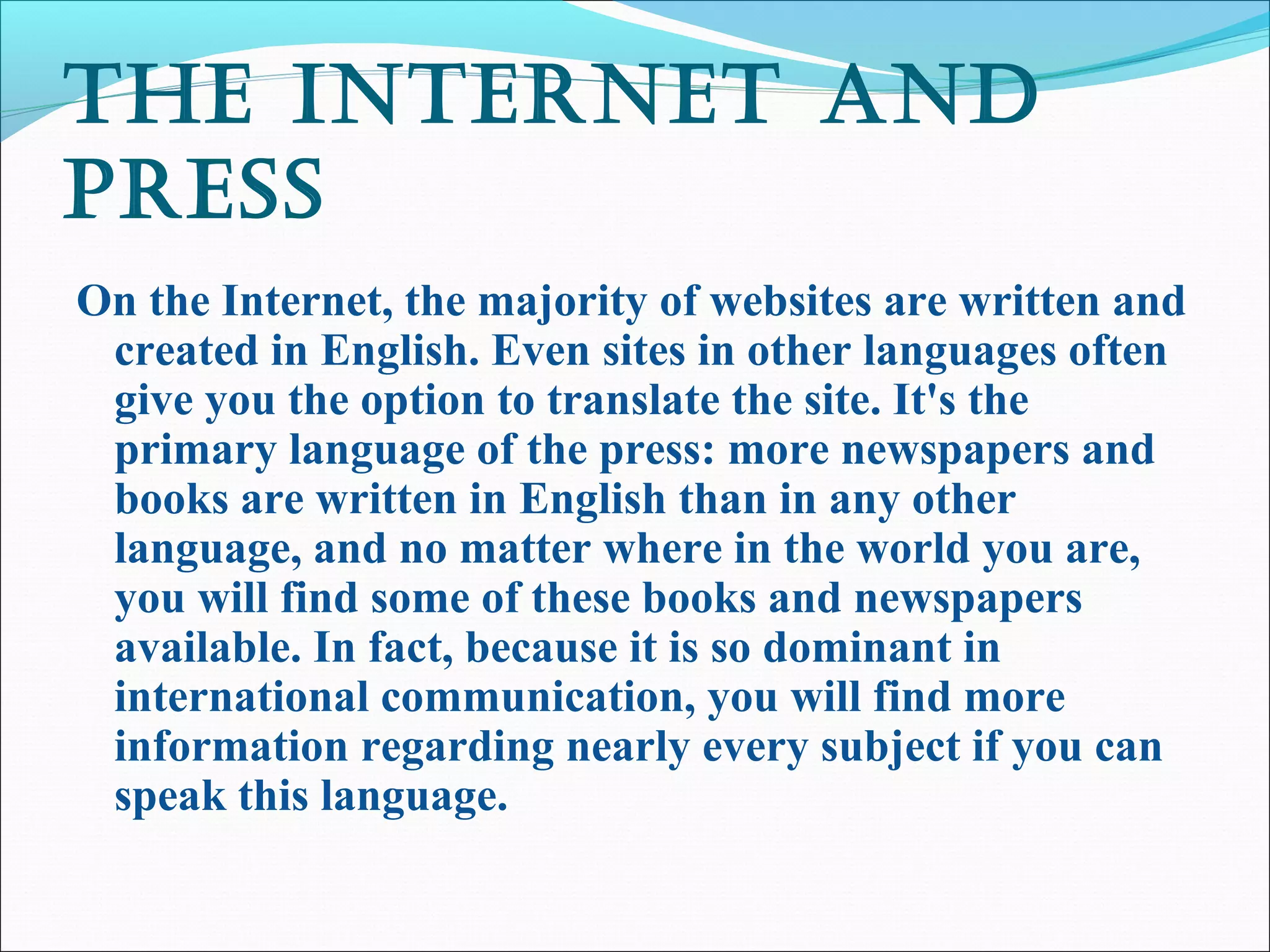 thE intErnEt and
PrEss
On the Internet, the majority of websites are written and
created in English. Even sites in other languages often
give you the option to translate the site. It's the
primary language of the press: more newspapers and
books are written in English than in any other
language, and no matter where in the world you are,
you will find some of these books and newspapers
available. In fact, because it is so dominant in
international communication, you will find more
information regarding nearly every subject if you can
speak this language.
 