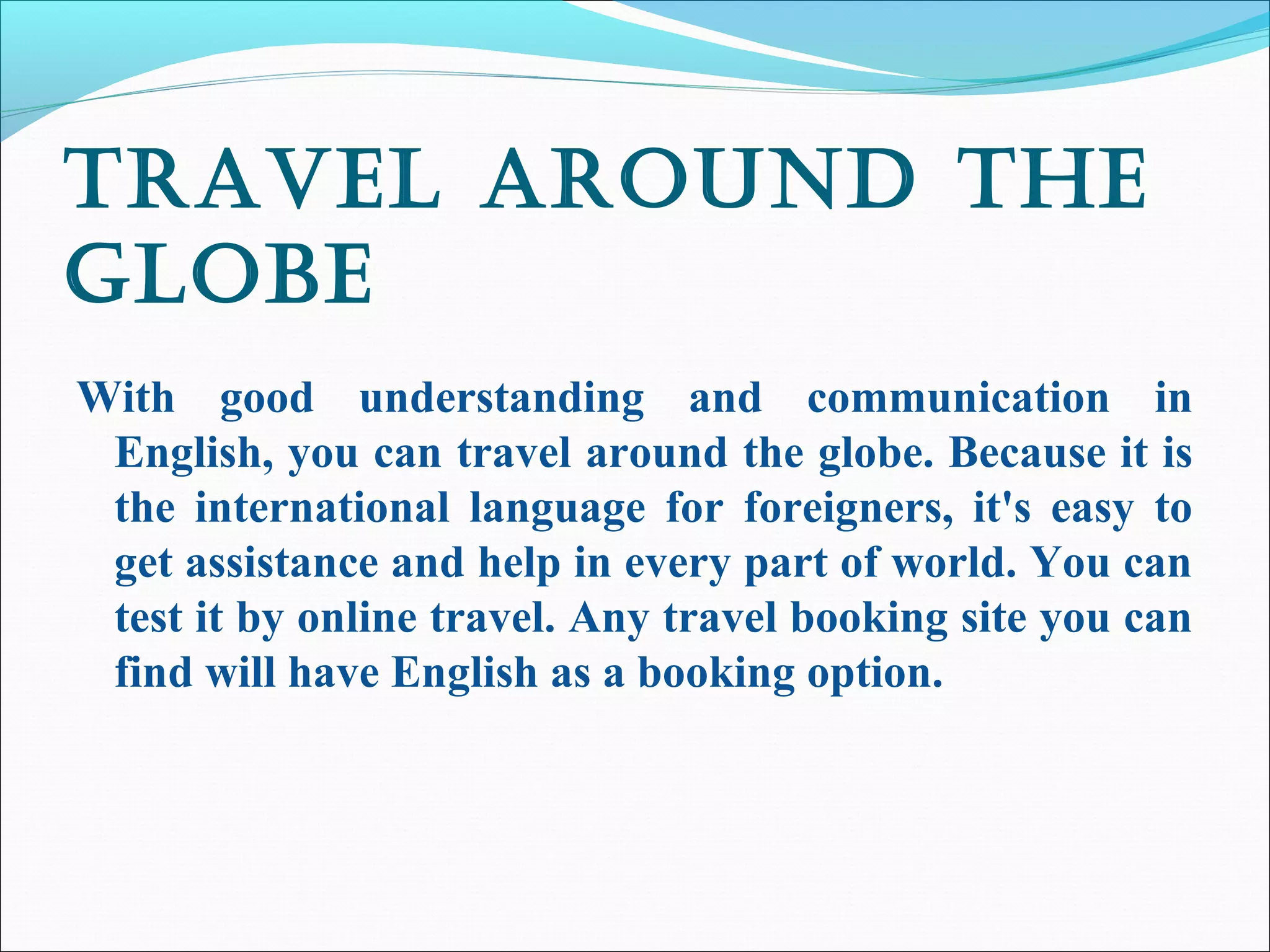 travEl around thE
globE
With good understanding and communication in
English, you can travel around the globe. Because it is
the international language for foreigners, it's easy to
get assistance and help in every part of world. You can
test it by online travel. Any travel booking site you can
find will have English as a booking option.
 
