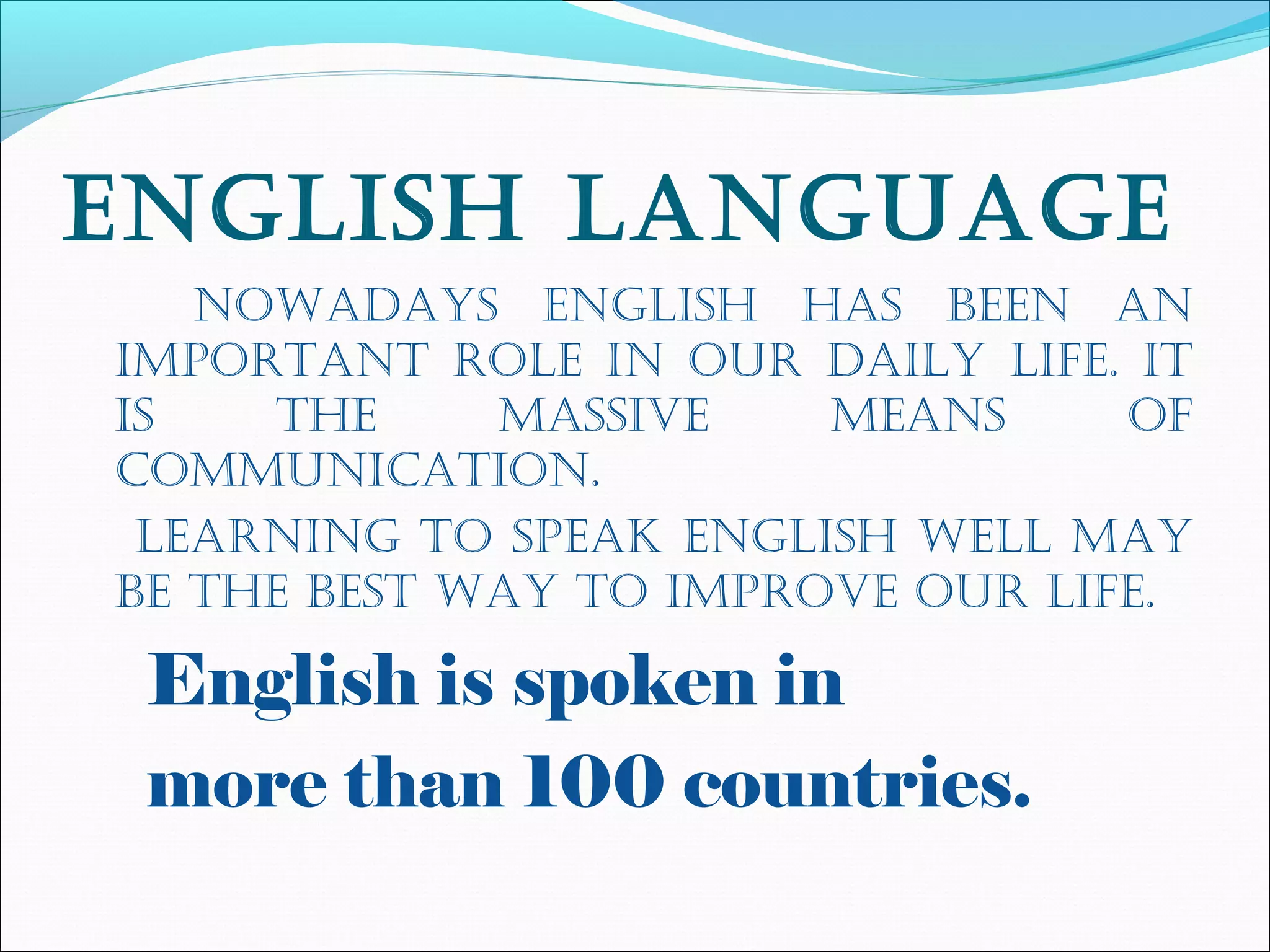 engLish Language
nowadays engLish has been an
important roLe in our daiLy Life. it
is the massive means of
communication.
Learning to speak engLish weLL may
be the best way to improve our Life.
English is spoken in
more than 100 countries.
 