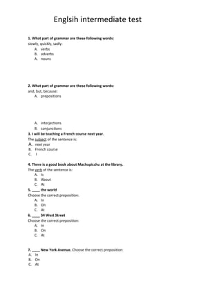 Englsih intermediate test

1. What part of grammar are these following words:
slowly, quickly, sadly:
    A. verbs
    B. adverbs
    A. nouns




2. What part of grammar are these following words:
and, but, because:
    A. prepositions




     A. interjections
     B. conjunctions
3. I will be teaching a French course next year.
The subject of the sentence is:
A. next year
B. French course
C. I

4. There is a good book about Machupicchu at the library.
The verb of the sentence is:
    A. Is
    B. About
    C. At
5. ____ the world
Choose the correct preposition:
    A. In
    B. On
    C. At
6. ____ 34 West Street
Choose the correct preposition:
    A. In
    B. On
    C. At


7. ____ New York Avenue. Choose the correct preposition:
A. In
B. On
C. At
 