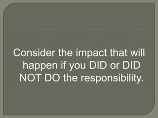 Consider the impact that will
 happen if you DID or DID
 NOT DO the responsibility.
 