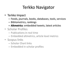 Terkko Navigator
• Terkko Impact
– Feeds, journals, books, databases, tools, services
– Bibliometrics, rankings
– Altmetrics: embedded tweets, latest articles

• Scholar Profiles
– Publications in real time
– Embedded altmetrics, article level metrics

• Scopus links
– Scholar Chart links
– Embedded in scholar profiles

 