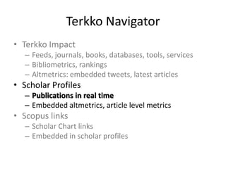 Terkko Navigator
• Terkko Impact
– Feeds, journals, books, databases, tools, services
– Bibliometrics, rankings
– Altmetrics: embedded tweets, latest articles

• Scholar Profiles
– Publications in real time
– Embedded altmetrics, article level metrics

• Scopus links
– Scholar Chart links
– Embedded in scholar profiles

 