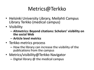 Metrics@Terkko
• Helsinki University Library, Meilahti Campus
Library Terkko (medical campus)
• Visibility
– Altmetrics: Beyond citations: Scholars’ visibility on
the social Web
– Article level metrics

• Terkko metrics process
– How the library can increase the visibility of the
publications from the campus

• Metrics/visibility@Terkko Navigator
– Digital library @ the medical campus

 