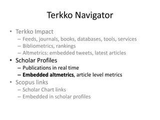 Terkko Navigator
• Terkko Impact
– Feeds, journals, books, databases, tools, services
– Bibliometrics, rankings
– Altmetrics: embedded tweets, latest articles

• Scholar Profiles
– Publications in real time
– Embedded altmetrics, article level metrics

• Scopus links
– Scholar Chart links
– Embedded in scholar profiles

 
