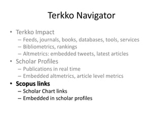 Terkko Navigator
• Terkko Impact
– Feeds, journals, books, databases, tools, services
– Bibliometrics, rankings
– Altmetrics: embedded tweets, latest articles

• Scholar Profiles
– Publications in real time
– Embedded altmetrics, article level metrics

• Scopus links
– Scholar Chart links
– Embedded in scholar profiles

 