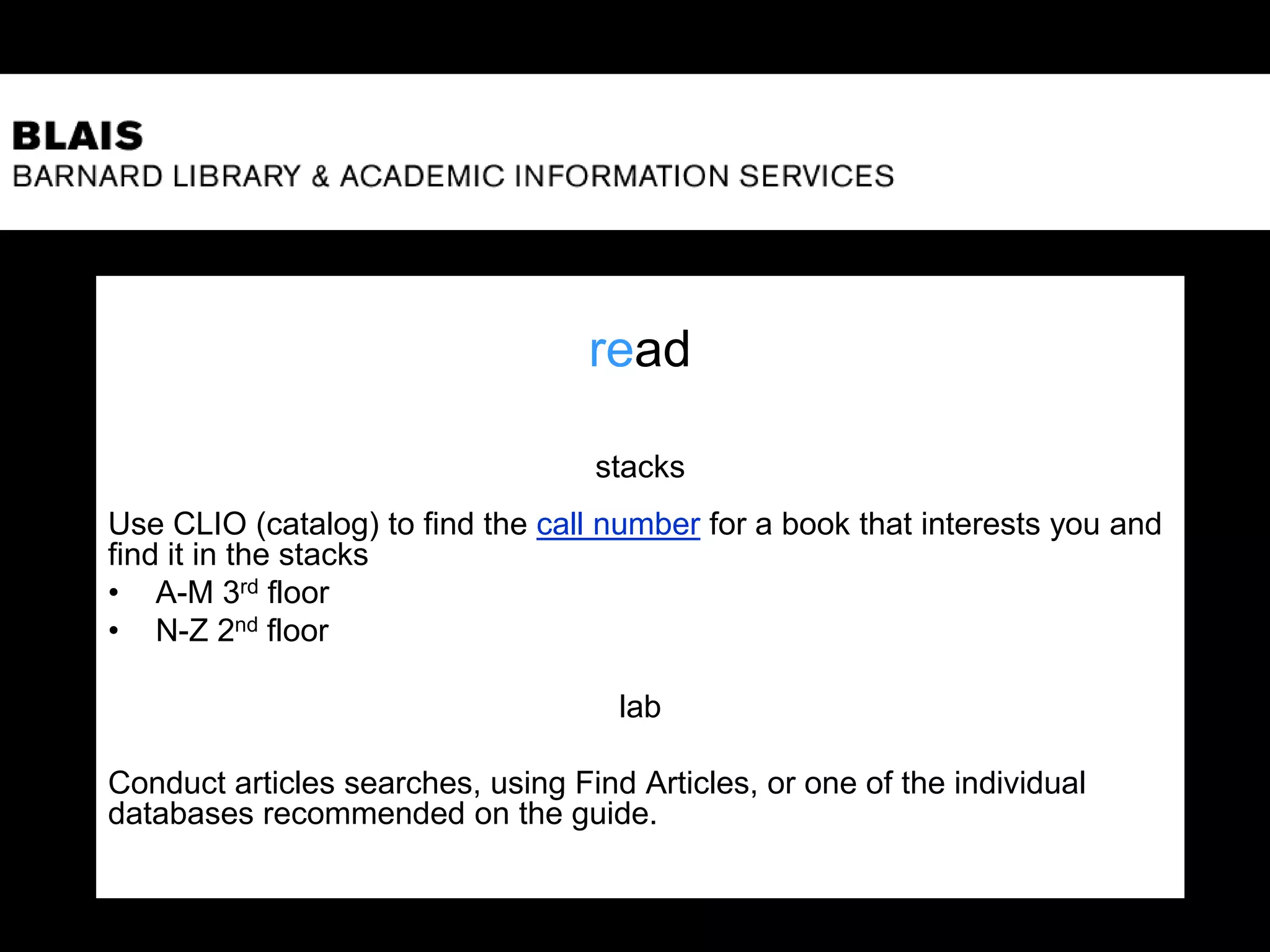 read
stacks
Use CLIO (catalog) to find the call number for a book that interests you and
find it in the stacks
• A-M 3rd floor
• N-Z 2nd floor
lab
Conduct articles searches, using Find Articles, or one of the individual
databases recommended on the guide.
 