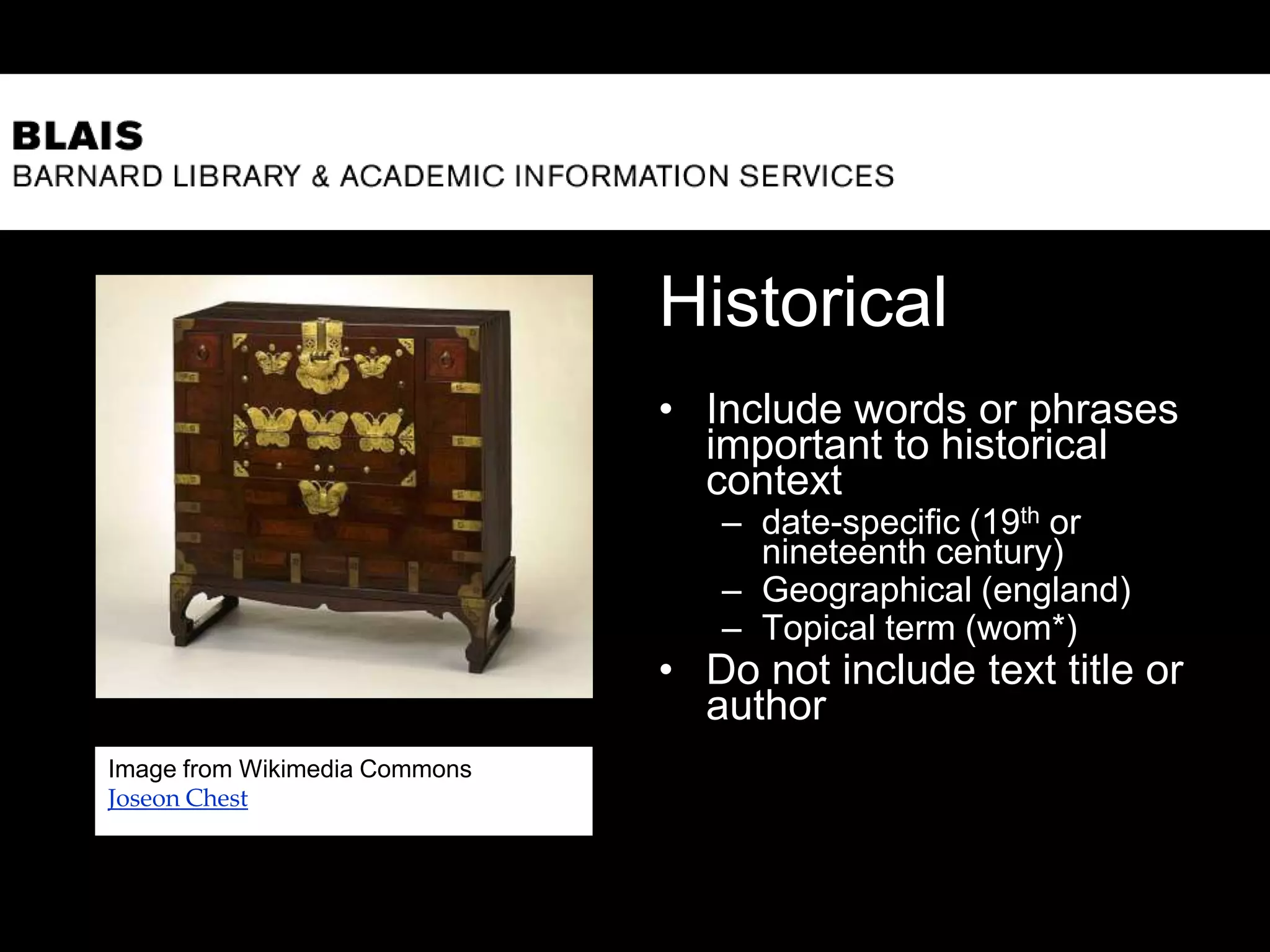 Historical
• Include words or phrases
important to historical
context
– date-specific (19th or
nineteenth century)
– Geographical (england)
– Topical term (wom*)
• Do not include text title or
author
9
Image from Wikimedia Commons
Joseon Chest
 