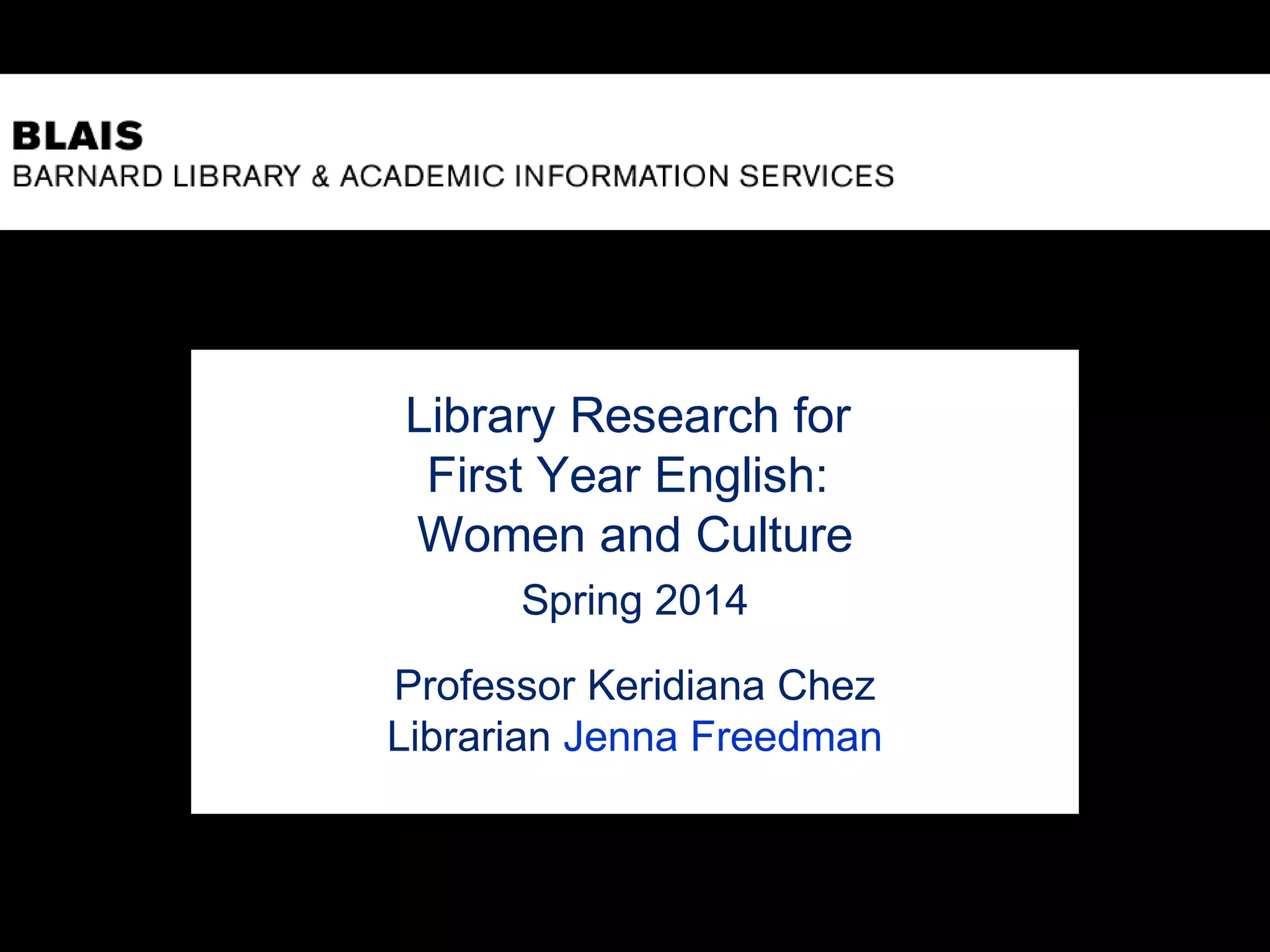 Library Research for
First Year English:
Women and Culture
Spring 2014
Professor Keridiana Chez
Librarian Jenna Freedman
 