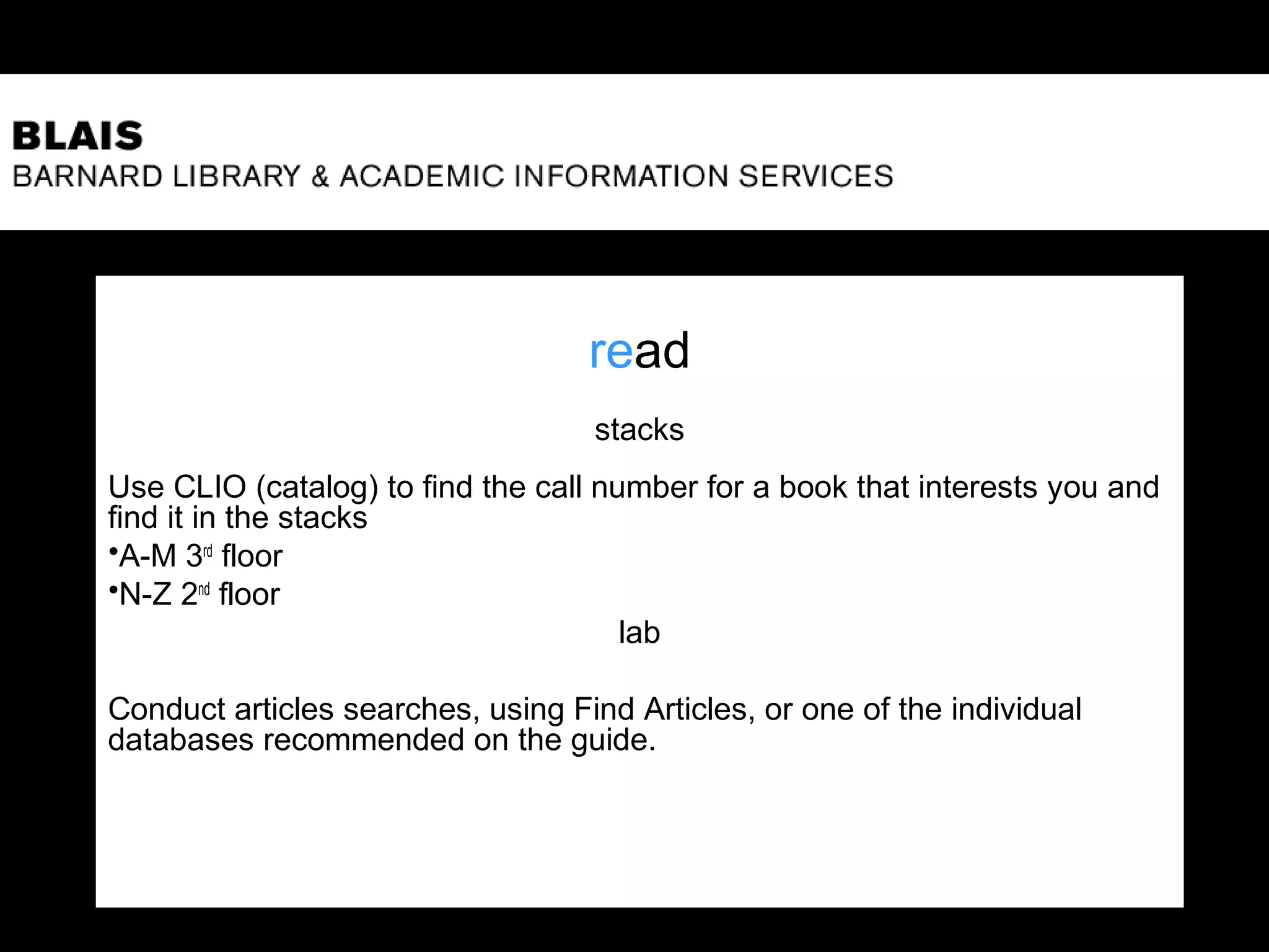read
stacks
Use CLIO (catalog) to find the call number for a book that interests you and
find it in the stacks
•A-M 3rd
floor
•N-Z 2nd
floor
lab
Conduct articles searches, using Find Articles, or one of the individual
databases recommended on the guide.
 