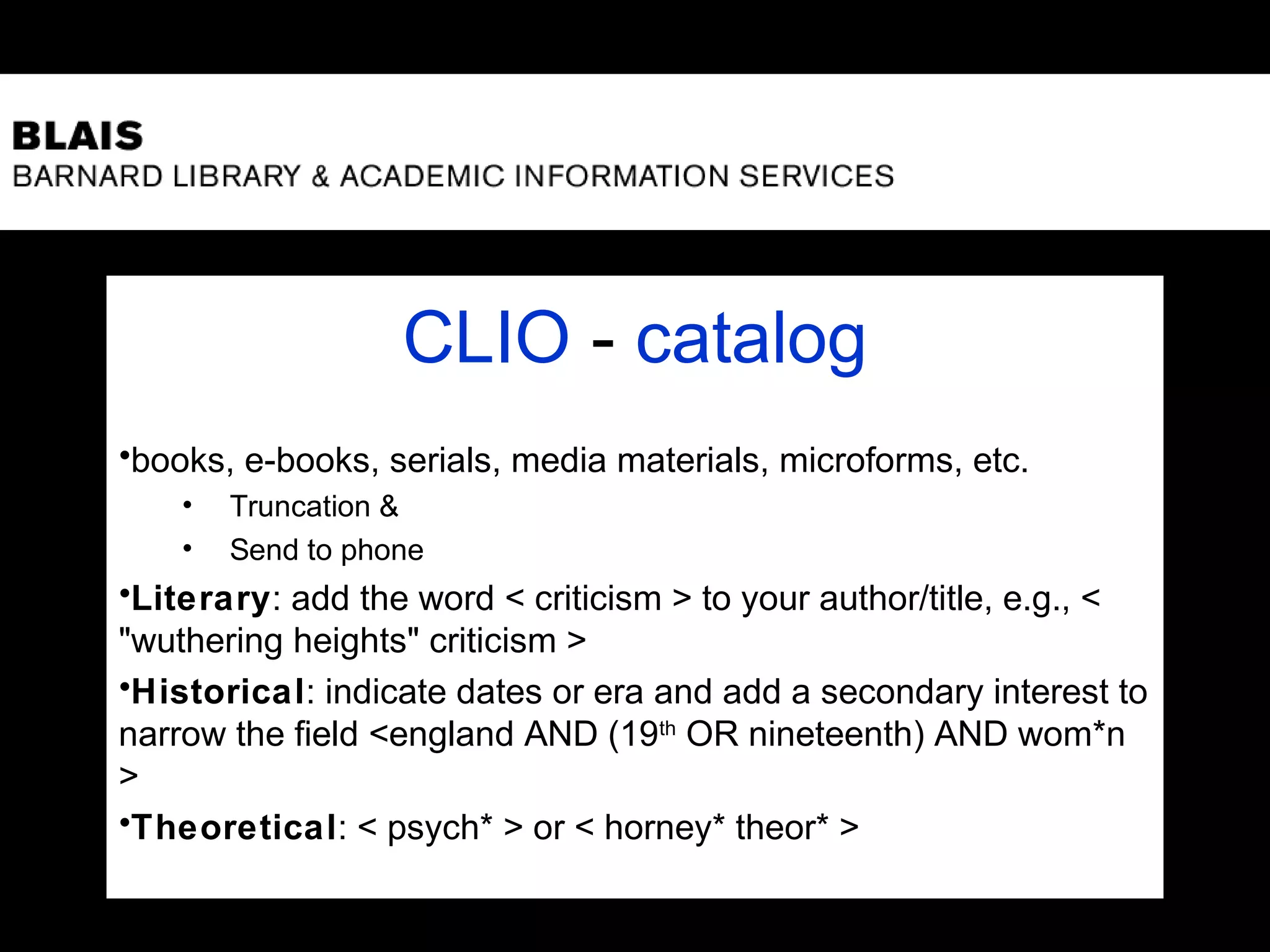 CLIO - catalog
•books, e-books, serials, media materials, microforms, etc.
• Truncation &
• Send to phone
•Literary: add the word < criticism > to your author/title, e.g., <
"wuthering heights" criticism >
•Historical: indicate dates or era and add a secondary interest to
narrow the field <england AND (19th
OR nineteenth) AND wom*n
>
•Theoretical: < psych* > or < horney* theor* >
 
