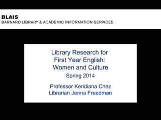 Library Research for
First Year English:
Women and Culture
Spring 2014
Professor Keridiana Chez
Librarian Jenna Freedman
 