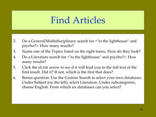 Find Articles Do a General/Multidisciplinary search for  <"to the lighthouse" and psycho?>. How many results?  Name one of the Topics listed on the right menu. How do they look?  Do a Literature search for <"to the lighthouse" and psycho?>. How many results?  Click the eLink arrow to see if it will lead you to the full text of the first result. Did it? If not, which is the first that does? Bonus question: Use the Custom Search to select your own databases. Under Subject (on the left), select Literature. Under subcategories, choose English. From which six databases can you select?  