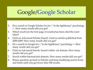 Google/ Google Scholar Do a search in Google Scholar for for  < "to the lighthouse" psychology >.  How many results did you get?  Which result (on the first page of results) has been cited the most often?  Click on Advanced Scholar Search. Limit to articles published from 2000-2009. How many results did you get?  Do a search in Google for  < "to the lighthouse" psychology >.  How many results did you get?  Click on Advanced Search. Search within .uk domain.  How many results did you get?  Search within barnard.edu domain. How many results did you get?  Bonus question: go back to Scholar and keep modifying search terms and limits until you get fewer than 500 results.  