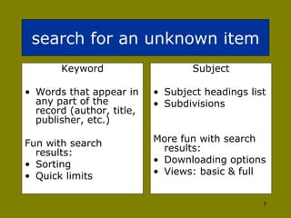 search for an unknown item Keyword Words that appear in any part of the record (author, title, publisher, etc.) Fun with search results: Sorting  Quick limits Subject Subject headings list Subdivisions More fun with search results: Downloading options  Views: basic & full 