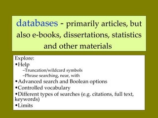 databases  -  primarily articles, but also e-books, dissertations, statistics and other materials   Explore:  Help Truncation/wildcard symbols Phrase searching, near, with Advanced search and Boolean options Controlled vocabulary Different types of searches (e.g. citations, full text, keywords) Limits  