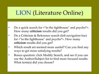 LION  (Literature Online) Do a quick search for <"to the lighthouse" and psycho*>. How many  criticism  results did you get?  Do a Criticism & Reference search (left navigation bar) for <"to the lighthouse" and psycho*>. How many  criticism  results did you get?  Which result set seemed more useful? Can you find any ways to get more satisfying results? Bonus question: click Modify Search, and see if you can use the Author/Subject list to find more focused results. What term(s) did you choose?  