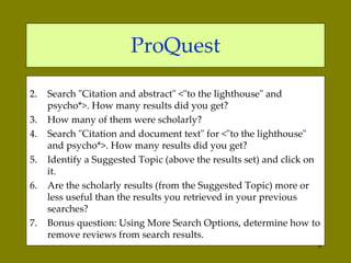 ProQuest Search "Citation and abstract"  <"to the lighthouse" and psycho*>. How many results did you get?  How many of them were scholarly?  Search "Citation and document text" for  <"to the lighthouse" and psycho*>. How many results did you get?  Identify a Suggested Topic (above the results set) and click on it.  Are the scholarly results (from the Suggested Topic) more or less useful than the results you retrieved in your previous searches?  Bonus question: Using More Search Options, determine how to remove reviews from search results.  