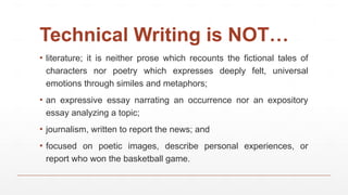 Technical Writing is NOT…
▪ literature; it is neither prose which recounts the fictional tales of
characters nor poetry which expresses deeply felt, universal
emotions through similes and metaphors;
▪ an expressive essay narrating an occurrence nor an expository
essay analyzing a topic;
▪ journalism, written to report the news; and
▪ focused on poetic images, describe personal experiences, or
report who won the basketball game.
 