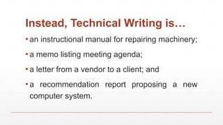 Instead, Technical Writing is…
▪ an instructional manual for repairing machinery;
▪ a memo listing meeting agenda;
▪ a letter from a vendor to a client; and
▪ a recommendation report proposing a new
computer system.
 