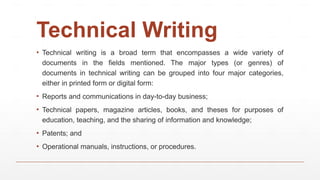Technical Writing
▪ Technical writing is a broad term that encompasses a wide variety of
documents in the fields mentioned. The major types (or genres) of
documents in technical writing can be grouped into four major categories,
either in printed form or digital form:
▪ Reports and communications in day-to-day business;
▪ Technical papers, magazine articles, books, and theses for purposes of
education, teaching, and the sharing of information and knowledge;
▪ Patents; and
▪ Operational manuals, instructions, or procedures.
 
