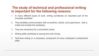 The study of technical and professional writing
is important for the following reasons:
1. In many different types of work, writing constitutes an important part of the
everyday workload.
2. They facilitate communication with co-workers, clients, and supervisors, that is,
inside and outside the workplace.
3. They are necessary for a successful career.
4. Writing skills contribute to saving time and money.
5. Technical writing is a necessary component of every employee’s professional
skills.
 