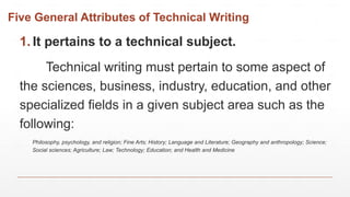 Five General Attributes of Technical Writing
1. It pertains to a technical subject.
Technical writing must pertain to some aspect of
the sciences, business, industry, education, and other
specialized fields in a given subject area such as the
following:
Philosophy, psychology, and religion; Fine Arts; History; Language and Literature; Geography and anthropology; Science;
Social sciences; Agriculture; Law; Technology; Education; and Health and Medicine
 